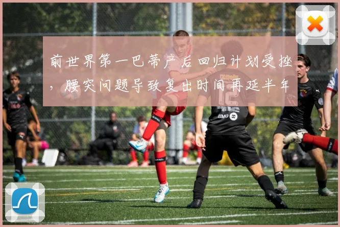 前世界第一巴蒂产后回归计划受挫，腰突问题导致复出时间再延半年