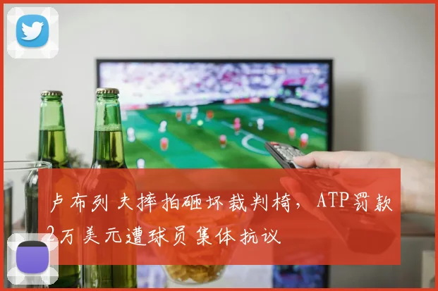 卢布列夫摔拍砸坏裁判椅,ATP罚款2万美元遭球员集体抗议