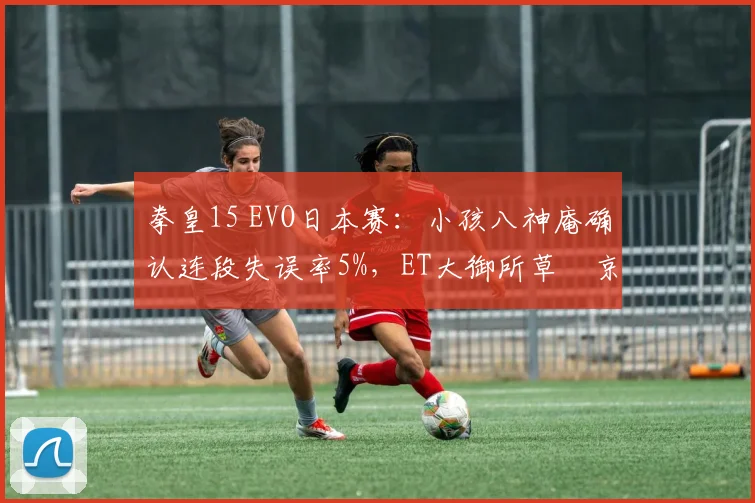 拳皇15 EVO日本赛:小孩八神庵确认连段失误率5%,ET大御所草薙京半血反杀率34%