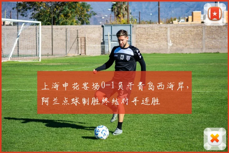 上海申花客场0-1负于青岛西海岸，阿兰点球制胜终结对手连胜