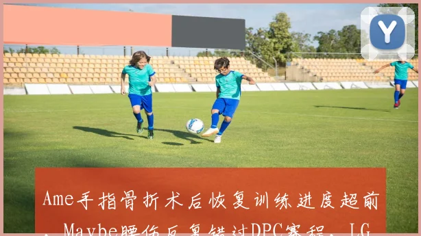 Ame手指骨折术后恢复训练进度超前,Maybe腰伤反复错过DPC赛程,LGD双核回归节奏分化