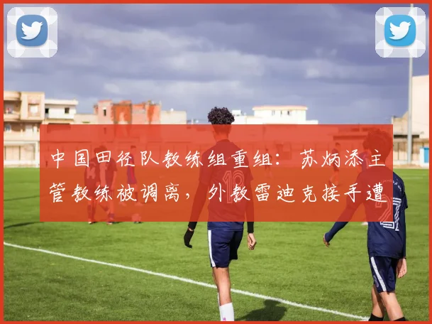 中国田径队教练组重组:苏炳添主管教练被调离,外教雷迪克接手遭质疑