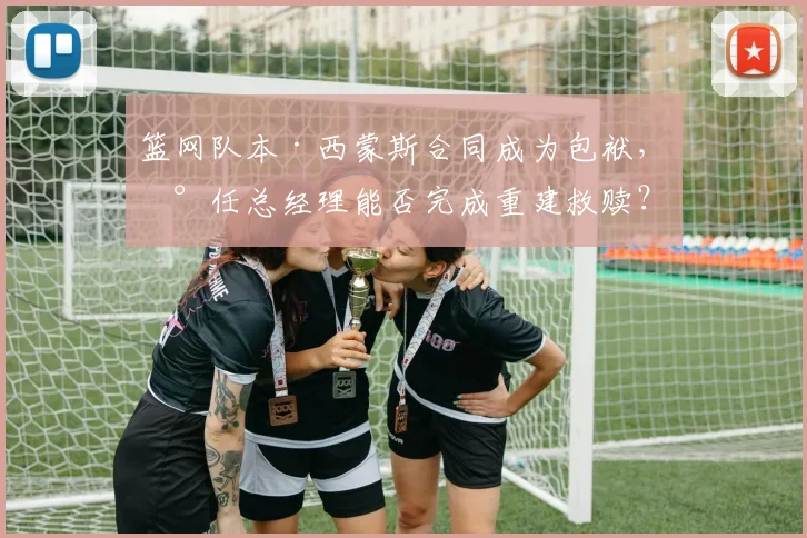 篮网队本·西蒙斯合同成为包袱,新任总经理能否完成重建救赎?