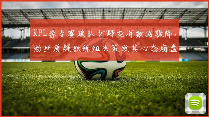 KPL春季赛狼队打野花海数据骤降,粉丝质疑教练组决策致其心态崩盘