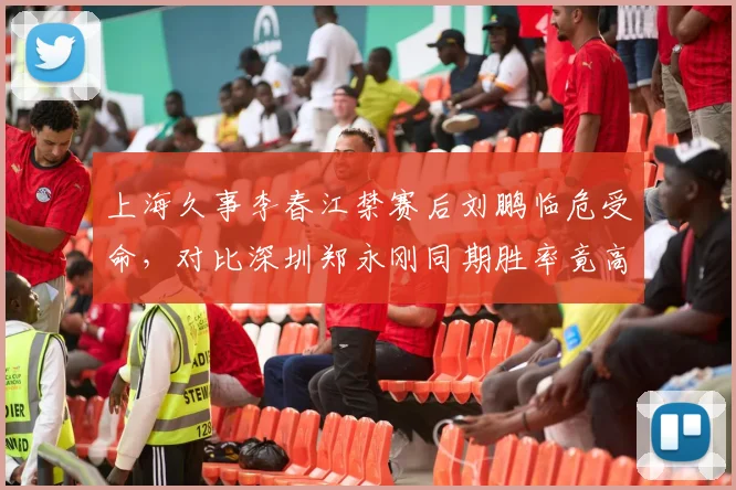 上海久事李春江禁赛后刘鹏临危受命，对比深圳郑永刚同期胜率竟高出6个百分点
