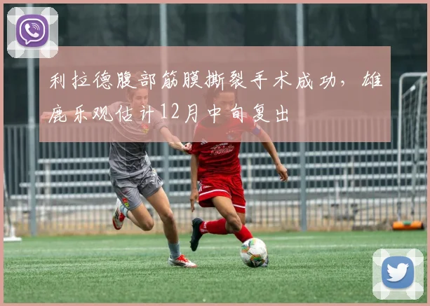 利拉德腹部筋膜撕裂手术成功，雄鹿乐观估计12月中旬复出