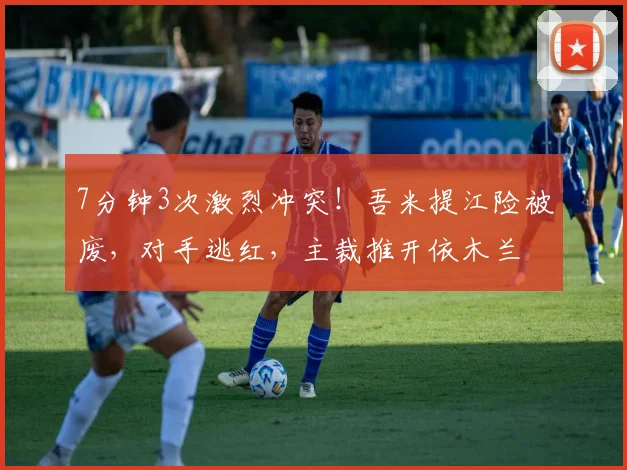 7分钟3次激烈冲突!吾米提江险被废,对手逃红,主裁推开依木兰