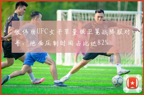 张伟丽UFC女子草量级卫冕战降服对手,地面压制时间占比达82%